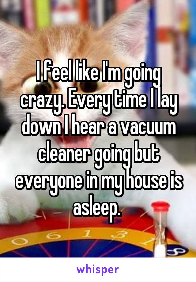 I feel like I'm going crazy. Every time I lay down I hear a vacuum cleaner going but everyone in my house is asleep. 