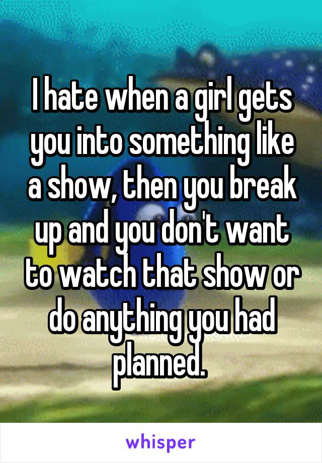 I hate when a girl gets you into something like a show, then you break up and you don't want to watch that show or do anything you had planned. 