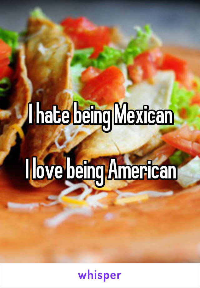 I hate being Mexican

I love being American