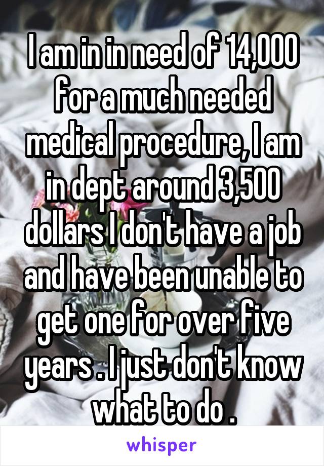 I am in in need of 14,000 for a much needed medical procedure, I am in dept around 3,500 dollars I don't have a job and have been unable to get one for over five years . I just don't know what to do .