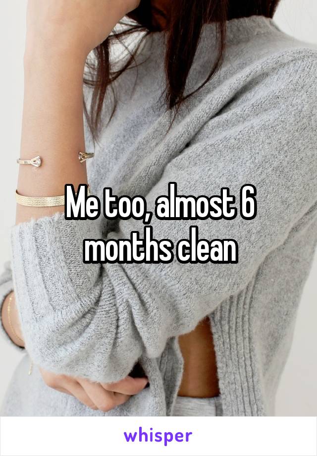 Me too, almost 6 months clean