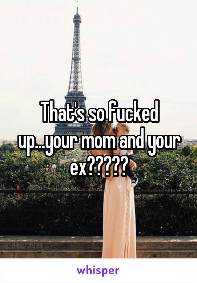 That's so fucked up...your mom and your ex?????