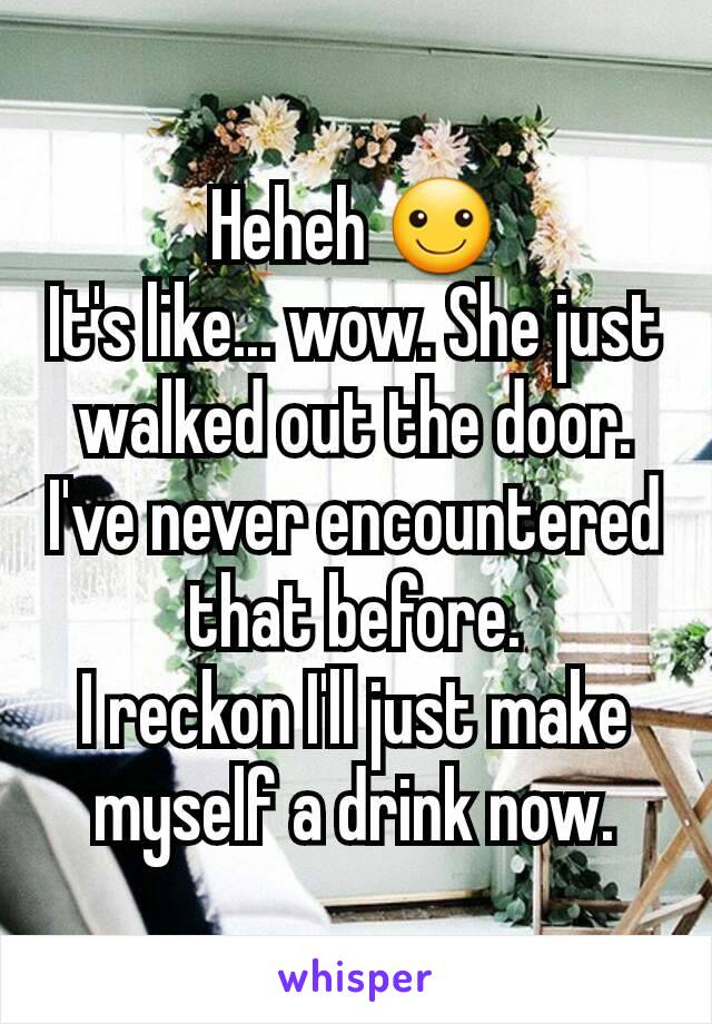 Heheh ☺
It's like... wow. She just walked out the door.
I've never encountered that before.
I reckon I'll just make myself a drink now.