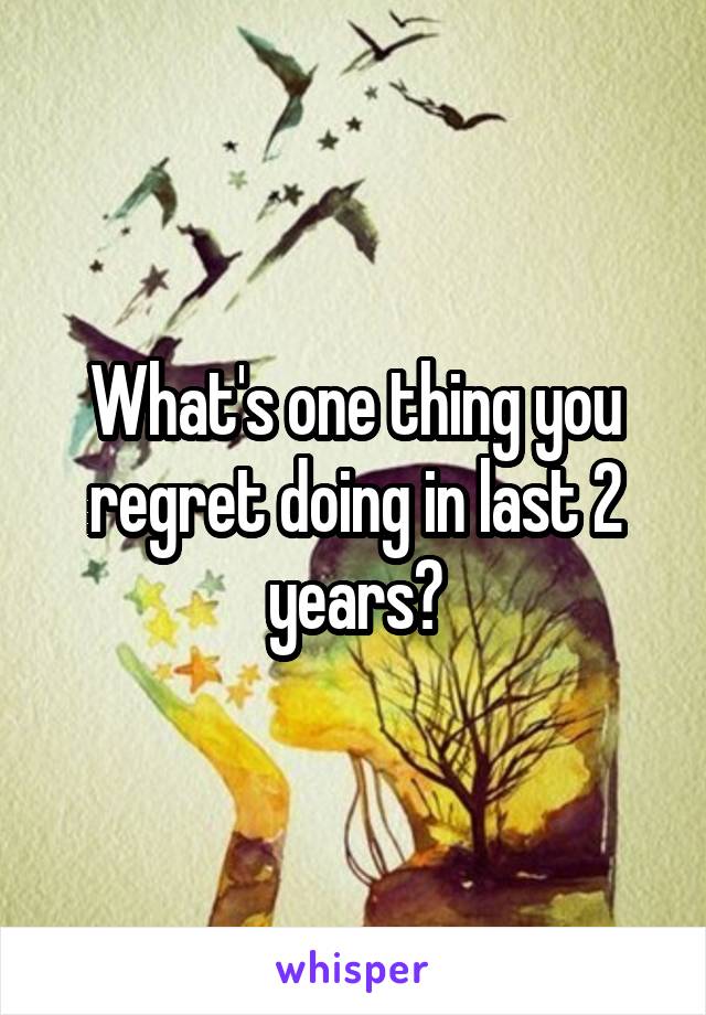 What's one thing you regret doing in last 2 years?