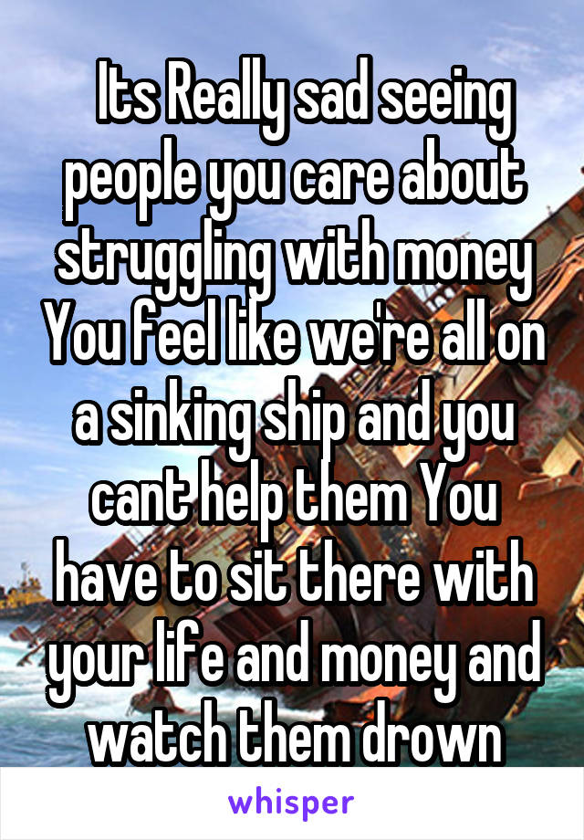   Its Really sad seeing people you care about struggling with money You feel like we're all on a sinking ship and you cant help them You have to sit there with your life and money and watch them drown