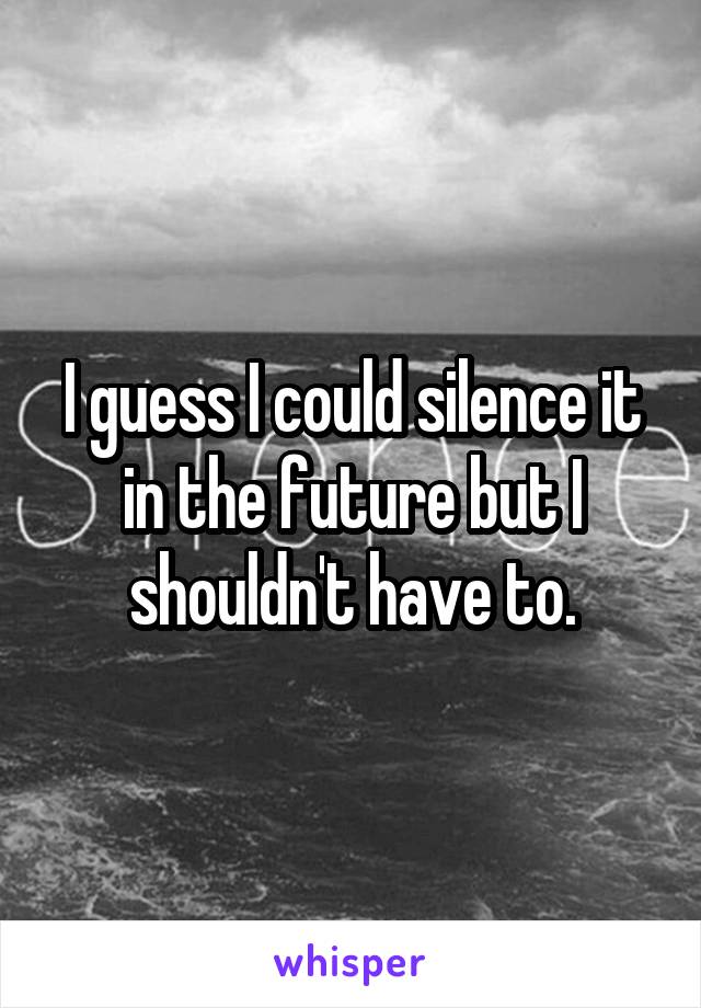 I guess I could silence it in the future but I shouldn't have to.