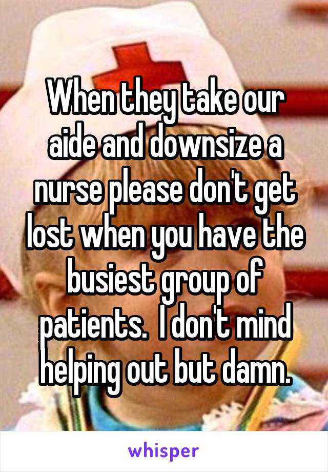 When they take our aide and downsize a nurse please don't get lost when you have the busiest group of patients.  I don't mind helping out but damn.