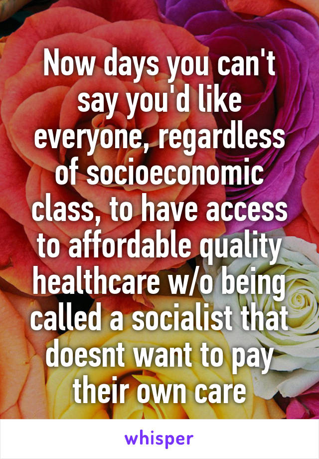 Now days you can't say you'd like everyone, regardless of socioeconomic class, to have access to affordable quality healthcare w/o being called a socialist that doesnt want to pay their own care