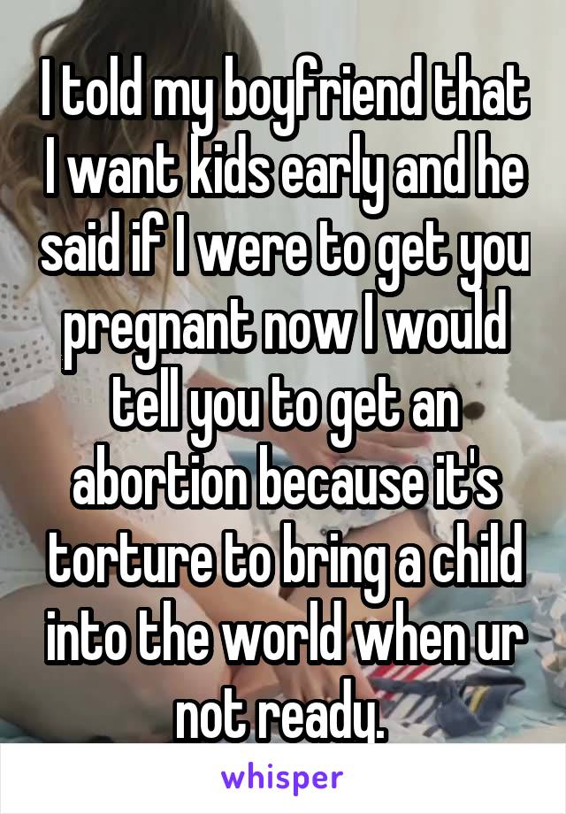 I told my boyfriend that I want kids early and he said if I were to get you pregnant now I would tell you to get an abortion because it's torture to bring a child into the world when ur not ready. 