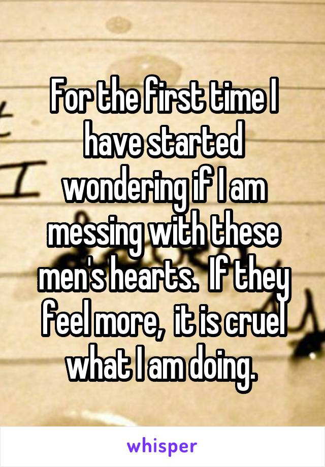 For the first time I have started wondering if I am messing with these men's hearts.  If they feel more,  it is cruel what I am doing. 