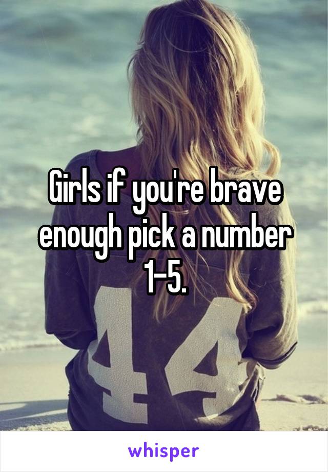 Girls if you're brave enough pick a number 1-5.