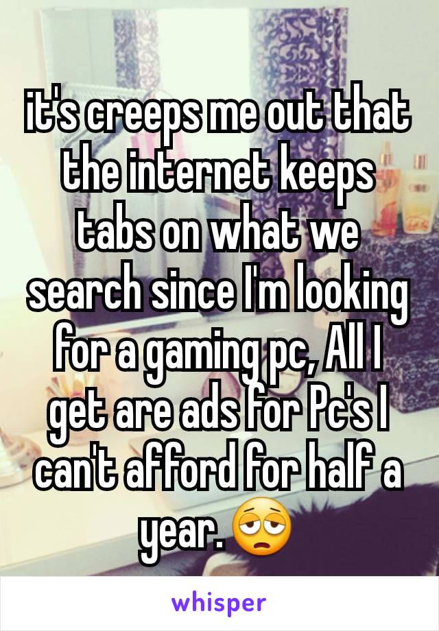 it's creeps me out that the internet keeps tabs on what we search since I'm looking for a gaming pc, All I get are ads for Pc's I can't afford for half a year.😩