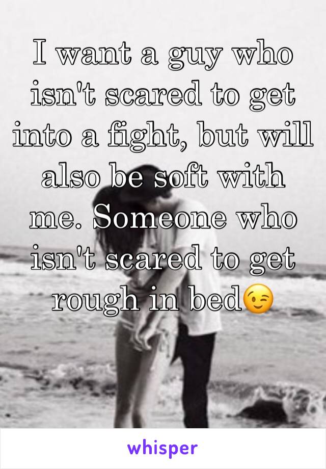 I want a guy who isn't scared to get into a fight, but will also be soft with me. Someone who isn't scared to get rough in bed😉