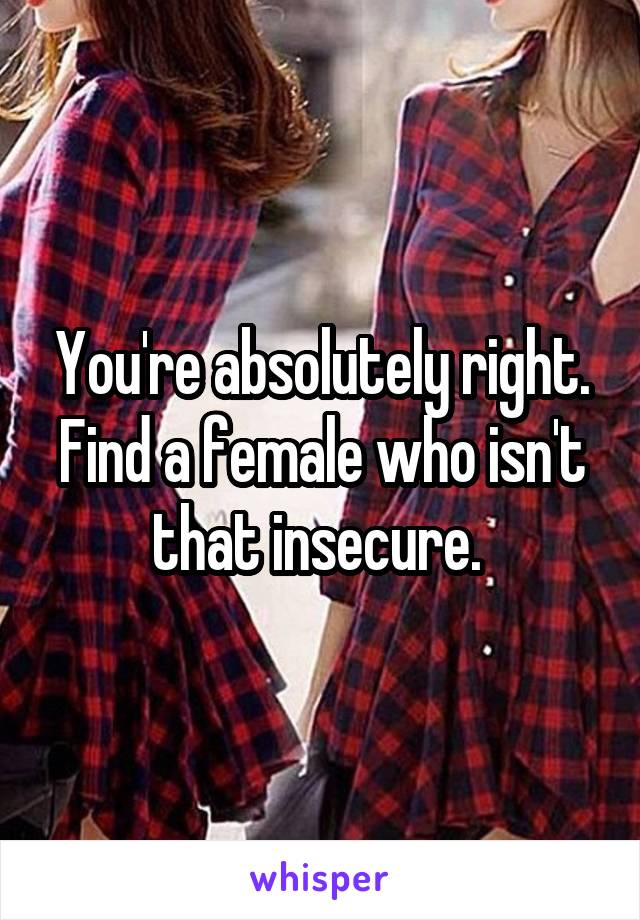 You're absolutely right. Find a female who isn't that insecure. 