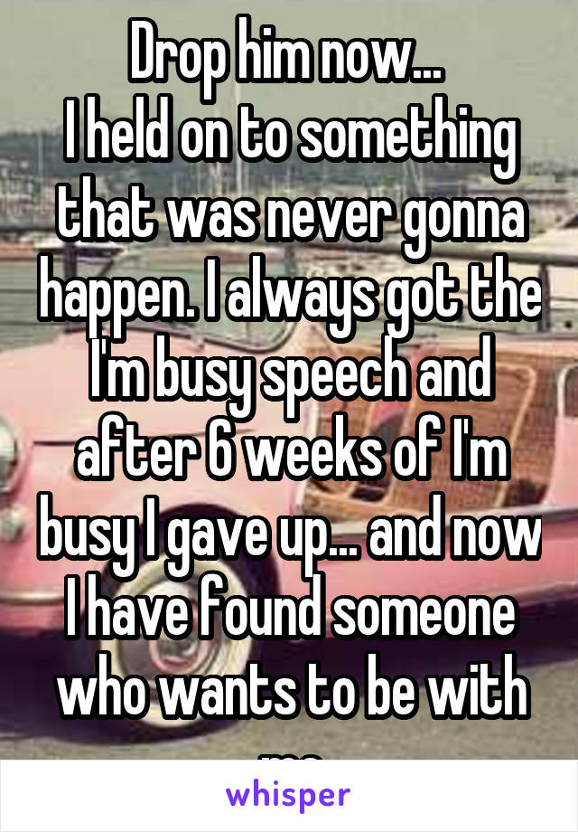 Drop him now... 
I held on to something that was never gonna happen. I always got the I'm busy speech and after 6 weeks of I'm busy I gave up... and now I have found someone who wants to be with me