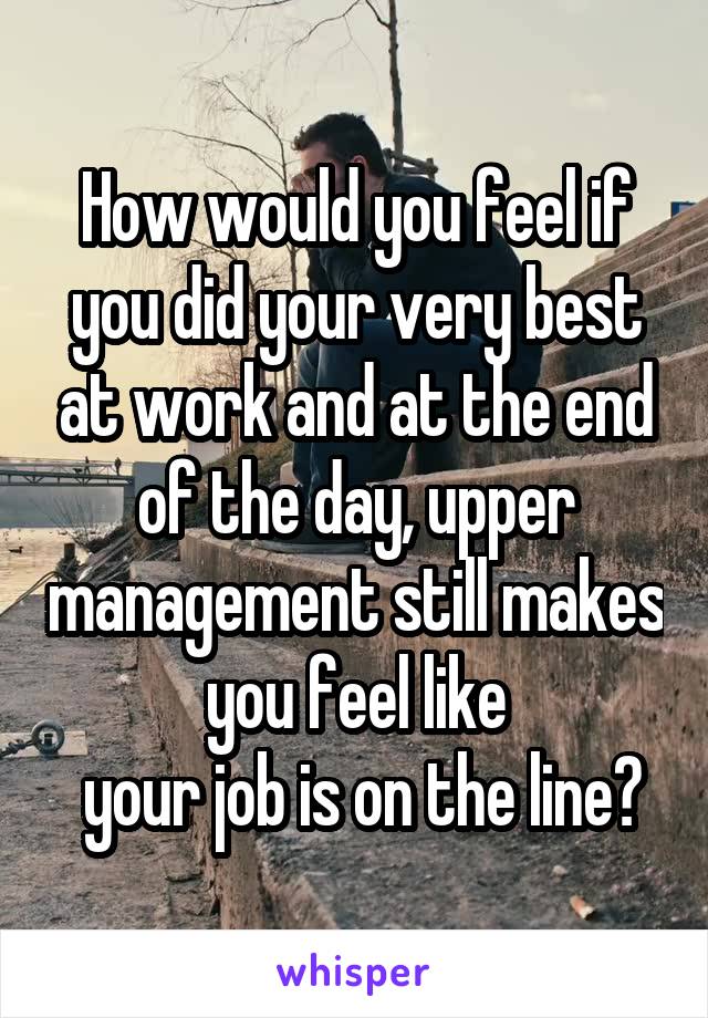 How would you feel if you did your very best at work and at the end of the day, upper management still makes you feel like
 your job is on the line?