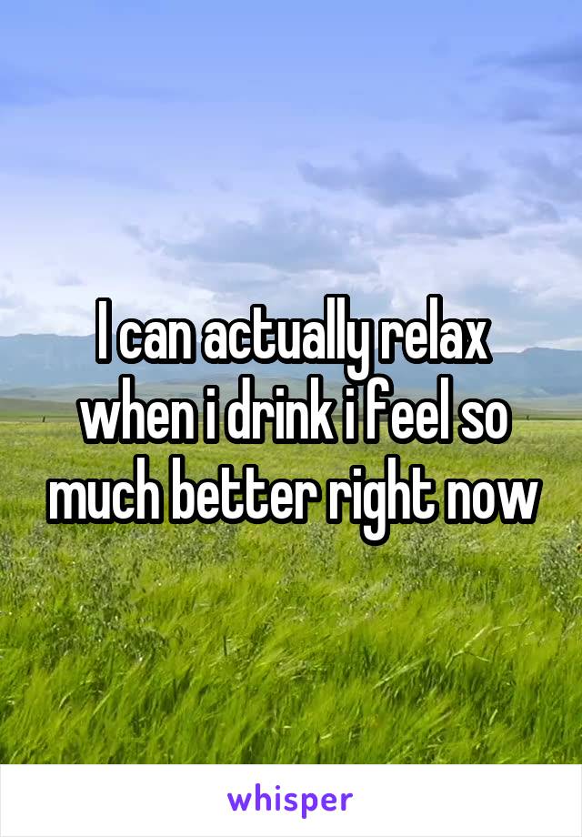 I can actually relax when i drink i feel so much better right now