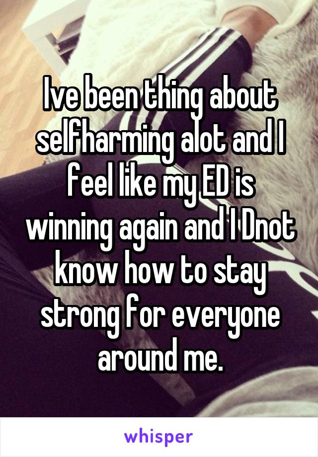 Ive been thing about selfharming alot and I feel like my ED is winning again and I Dnot know how to stay strong for everyone around me.