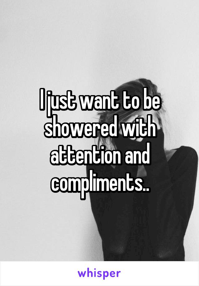 I just want to be showered with attention and compliments..