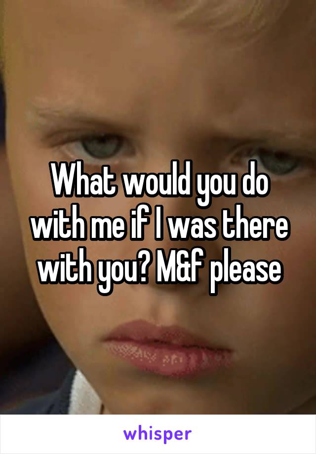 What would you do with me if I was there with you? M&f please