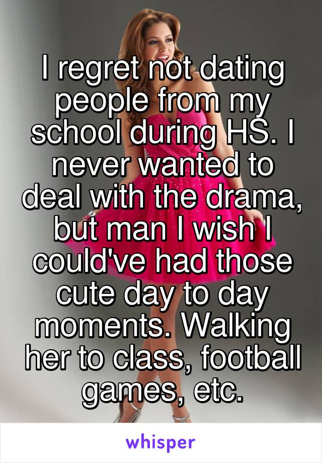 I regret not dating people from my school during HS. I never wanted to deal with the drama, but man I wish I could've had those cute day to day moments. Walking her to class, football games, etc.