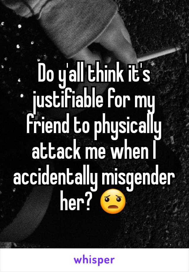 Do y'all think it's justifiable for my friend to physically attack me when I accidentally misgender her? 😦