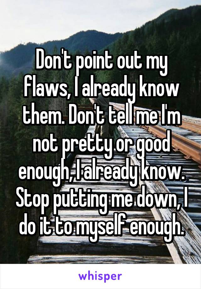 Don't point out my flaws, I already know them. Don't tell me I'm not pretty or good enough, I already know. Stop putting me down, I do it to myself enough.