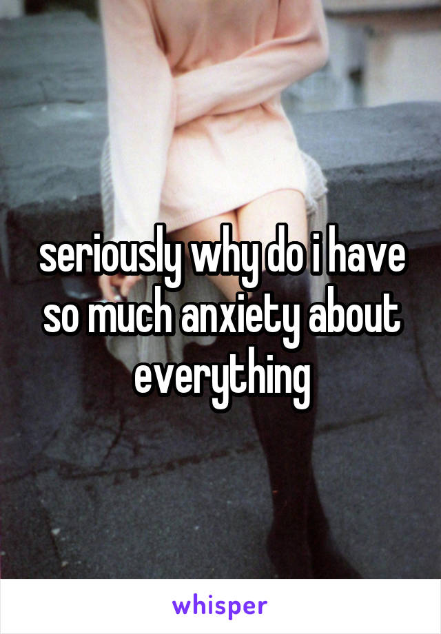 seriously why do i have so much anxiety about everything