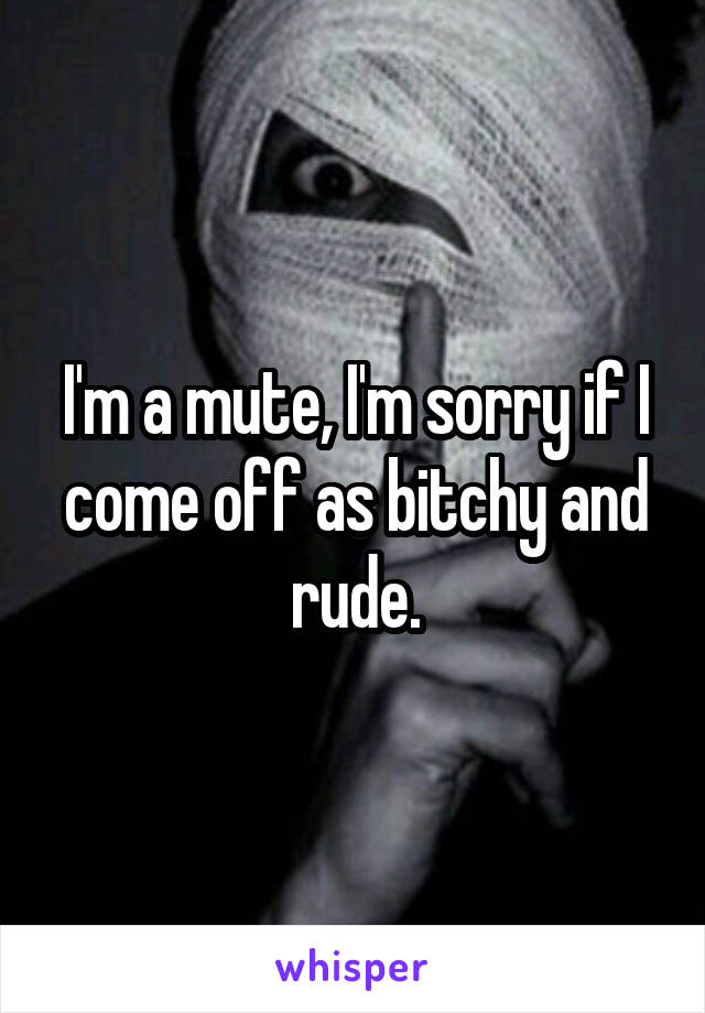 I'm a mute, I'm sorry if I come off as bitchy and rude.