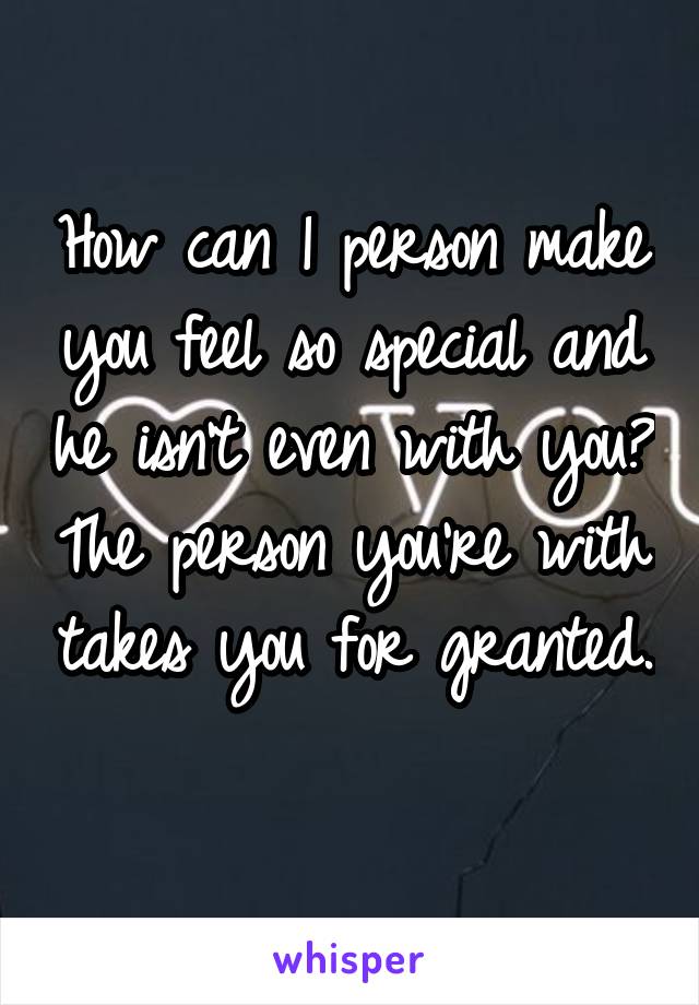 How can 1 person make you feel so special and he isn't even with you? The person you're with takes you for granted. 