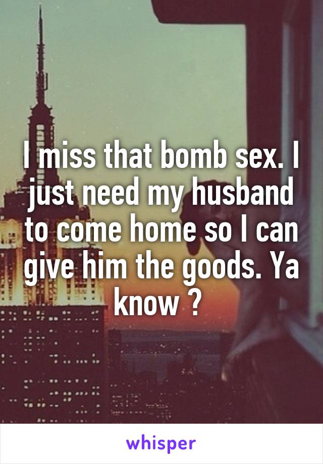 I miss that bomb sex. I just need my husband to come home so I can give him the goods. Ya know ? 