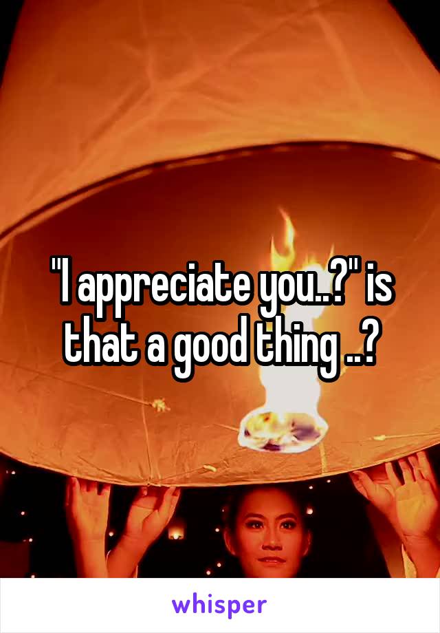 "I appreciate you..?" is that a good thing ..?