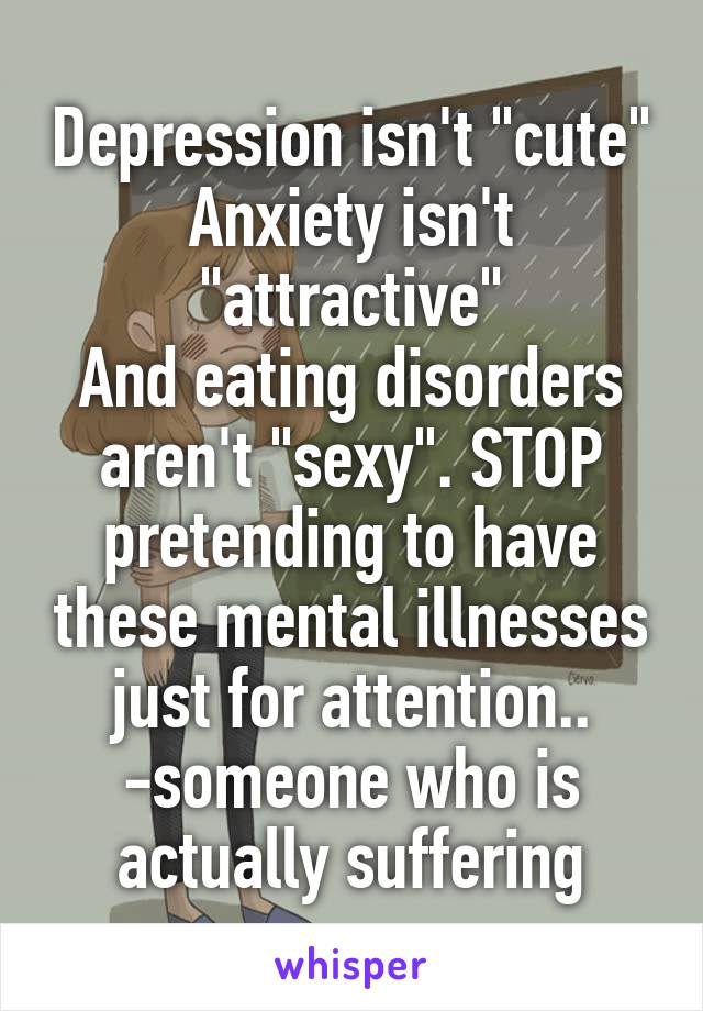 Depression isn't "cute"
Anxiety isn't "attractive"
And eating disorders aren't "sexy". STOP pretending to have these mental illnesses just for attention..
-someone who is actually suffering