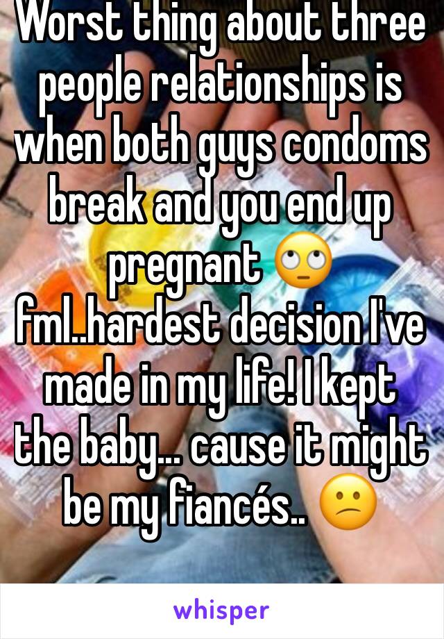 Worst thing about three people relationships is when both guys condoms break and you end up pregnant 🙄fml..hardest decision I've made in my life! I kept the baby... cause it might be my fiancés.. 😕