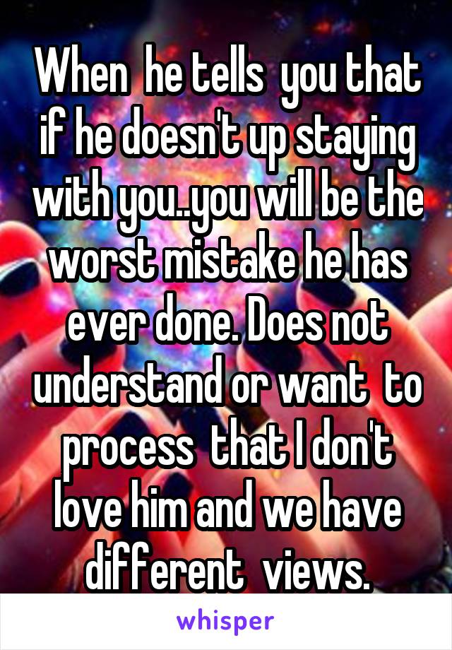 When  he tells  you that if he doesn't up staying with you..you will be the worst mistake he has ever done. Does not understand or want  to process  that I don't love him and we have different  views.