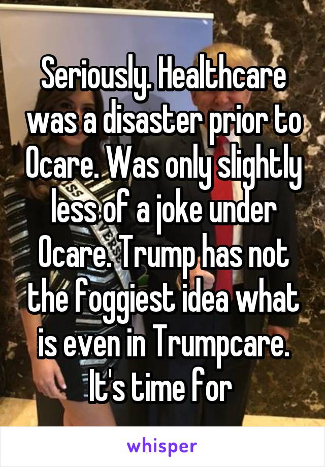 Seriously. Healthcare was a disaster prior to Ocare. Was only slightly less of a joke under Ocare. Trump has not the foggiest idea what is even in Trumpcare. It's time for 