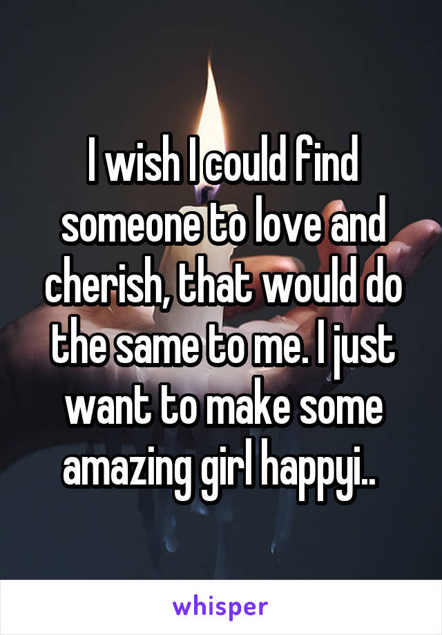 I wish I could find someone to love and cherish, that would do the same to me. I just want to make some amazing girl happyi.. 