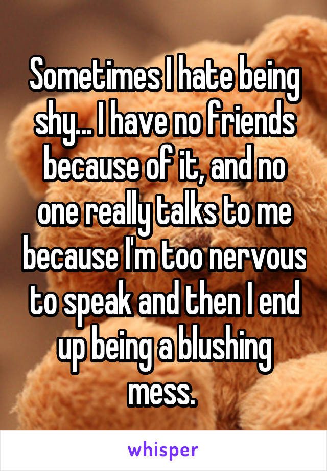 Sometimes I hate being shy... I have no friends because of it, and no one really talks to me because I'm too nervous to speak and then I end up being a blushing mess. 