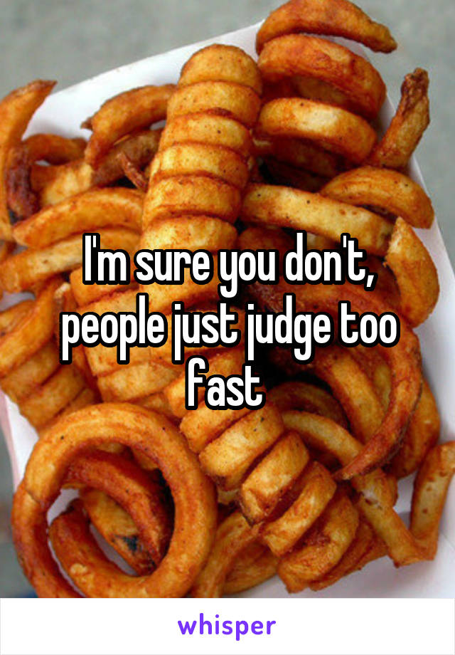 I'm sure you don't, people just judge too fast 