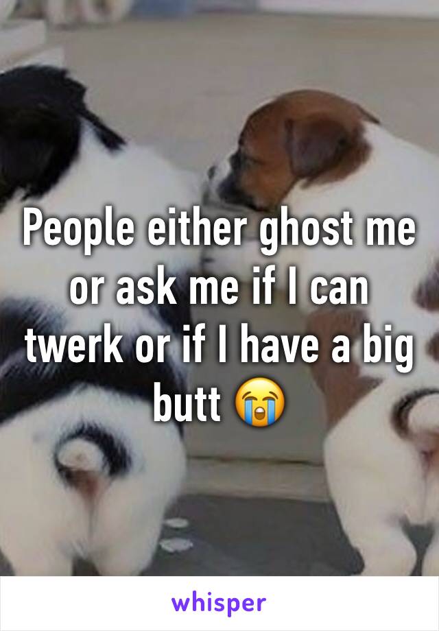 People either ghost me or ask me if I can twerk or if I have a big butt 😭