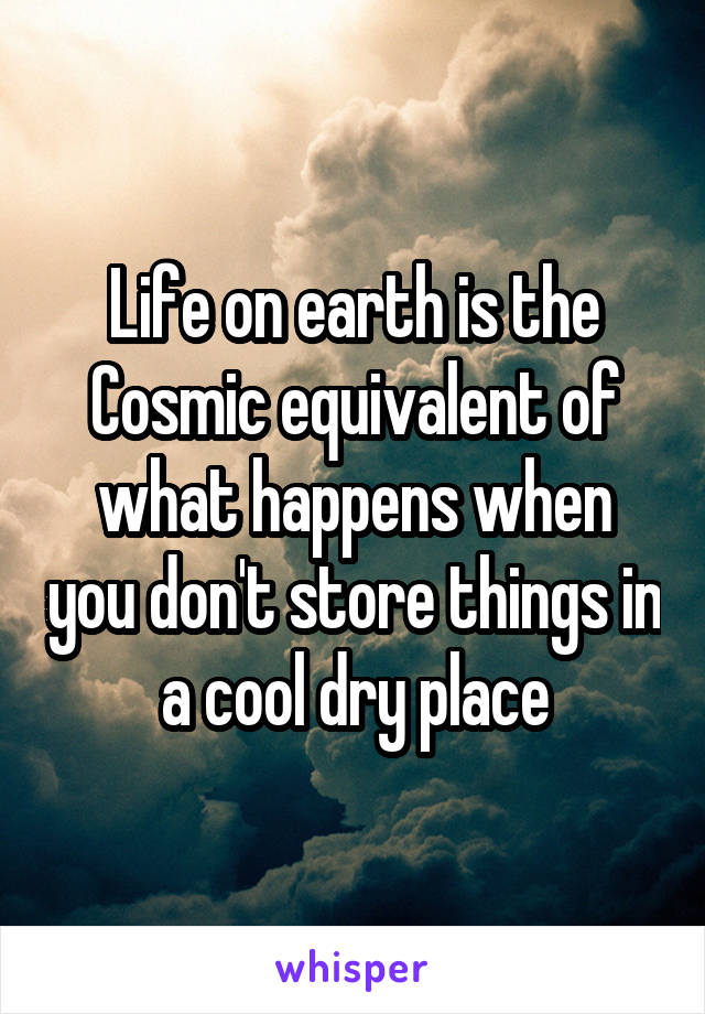 Life on earth is the Cosmic equivalent of what happens when you don't store things in a cool dry place