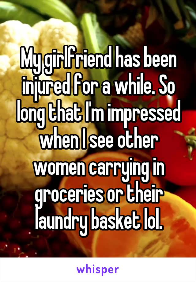 My girlfriend has been injured for a while. So long that I'm impressed when I see other women carrying in groceries or their laundry basket lol.