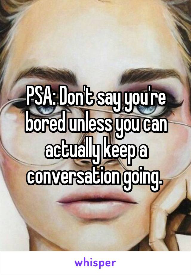 PSA: Don't say you're bored unless you can actually keep a conversation going. 