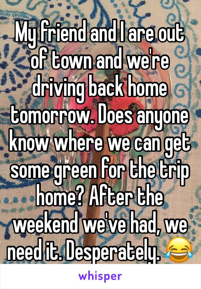 My friend and I are out of town and we're driving back home tomorrow. Does anyone know where we can get some green for the trip home? After the weekend we've had, we need it. Desperately. 😂