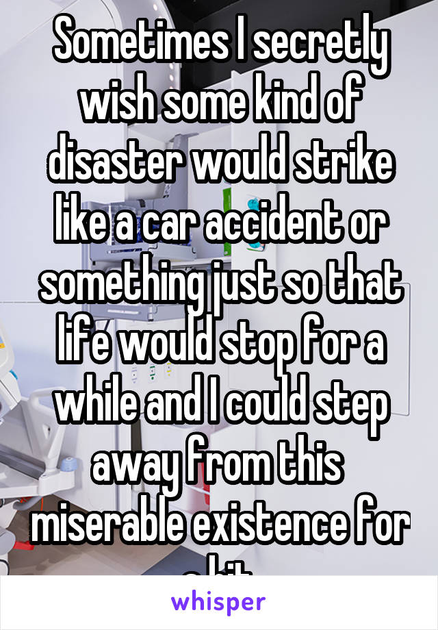 Sometimes I secretly wish some kind of disaster would strike like a car accident or something just so that life would stop for a while and I could step away from this  miserable existence for a bit.