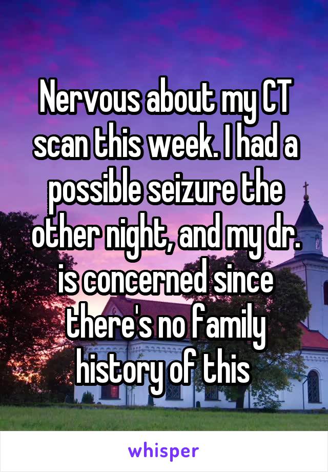 Nervous about my CT scan this week. I had a possible seizure the other night, and my dr. is concerned since there's no family history of this 