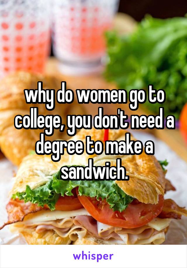 why do women go to college, you don't need a degree to make a sandwich.