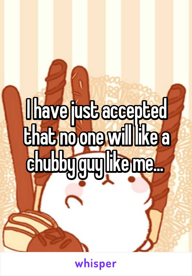 I have just accepted that no one will like a chubby guy like me... 