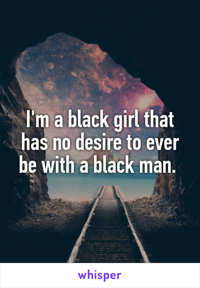 I'm a black girl that has no desire to ever be with a black man. 