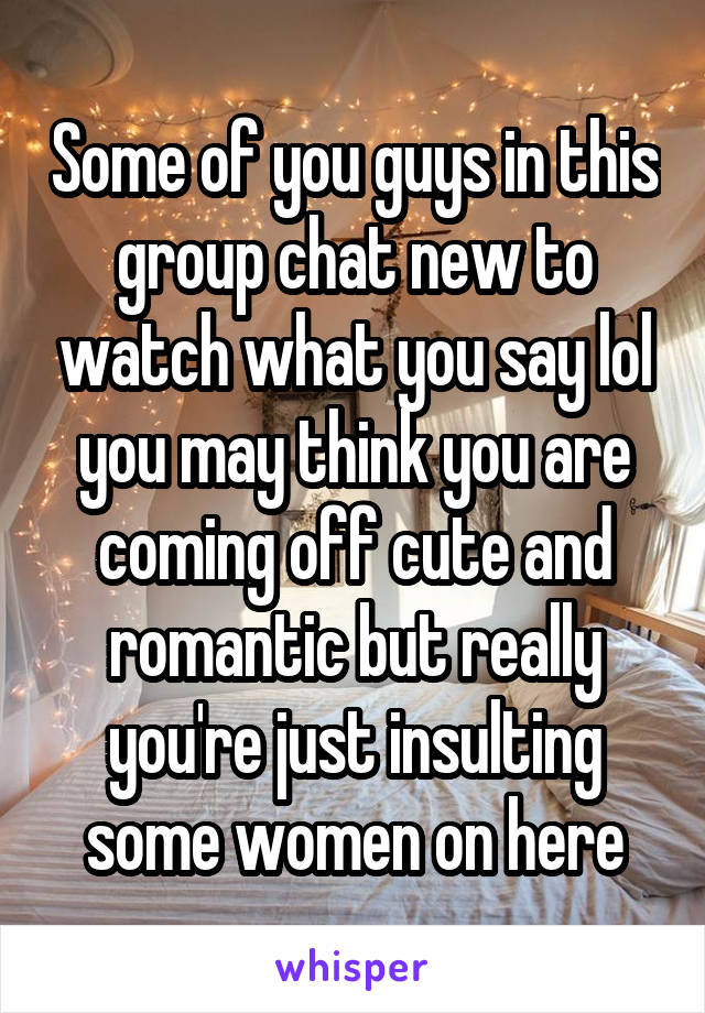 Some of you guys in this group chat new to watch what you say lol you may think you are coming off cute and romantic but really you're just insulting some women on here